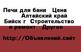 Печи для бани › Цена ­ 8 000 - Алтайский край, Бийск г. Строительство и ремонт » Другое   